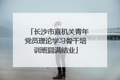 长沙市直机关青年党员理论学习骨干培训班圆满结业
