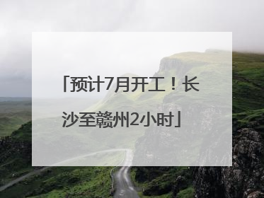 预计7月开工！长沙至赣州2小时