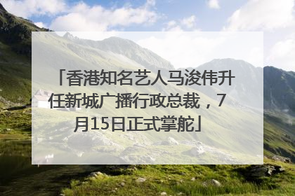 香港知名艺人马浚伟升任新城广播行政总裁，7月15日正式掌舵