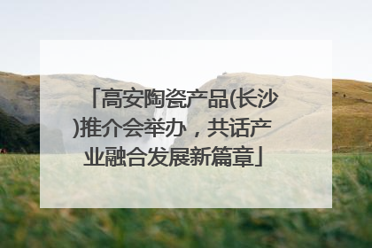 高安陶瓷产品(长沙)推介会举办，共话产业融合发展新篇章