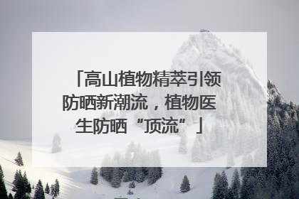 高山植物精萃引领防晒新潮流，植物医生防晒“顶流”