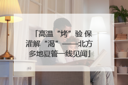 高温“烤”验 保灌解“渴”——北方多地夏管一线见闻