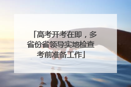 高考开考在即，多省份省领导实地检查考前准备工作