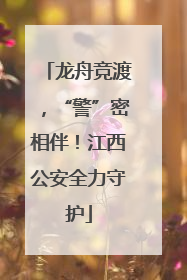 龙舟竞渡，“警”密相伴！江西公安全力守护
