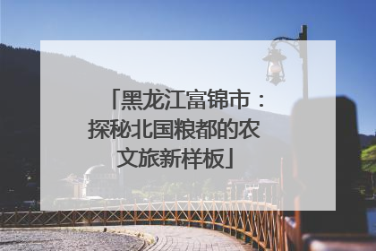 黑龙江富锦市：探秘北国粮都的农文旅新样板