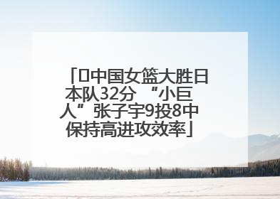 ﻿中国女篮大胜日本队32分 “小巨人”张子宇9投8中保持高进攻效率