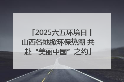 2025六五环境日丨山西各地掀环保热潮 共赴“美丽中国”之约