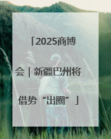 2025商博会｜新疆巴州将借势“出圈”