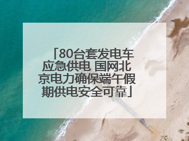 80台套发电车应急供电 国网北京电力确保端午假期供电安全可靠
